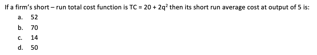 If a firm's short – run total cost function is TC = 20 + 2q? then its short run average cost at output of 5 is:
а.
52
b.
70
С.
14
d. 50
