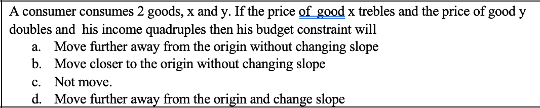 A consumer consumes 2 goods, x and y. If the price of good x trebles and the price of good y
doubles and his income quadruples then his budget constraint will
a. Move further away from the origin without changing slope
b. Move closer to the origin without changing slope
c. Not move.
d. Move further away from the origin and change slope
