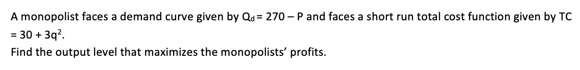 A monopolist faces a demand curve given by Qd = 270 – P and faces a short run total cost function given by TC
= 30 + 3q?.
Find the output level that maximizes the monopolists' profits.
