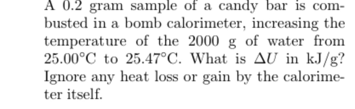 A 0.2 gram sample of a candy bar is com-
busted in a bomb calorimeter, increasing the
temperature of the 2000 g of water from
25.00°C to 25.47°C. What is AU in kJ/g?
Ignore any heat loss or gain by the calorime-
ter itself.