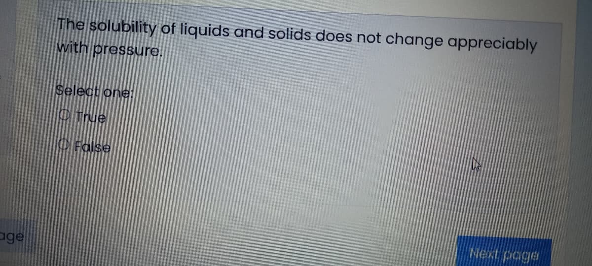 The solubility of liquids and solids does not change appreciably
with pressure.
Select one:
OTrue
O False
Next page
ge
