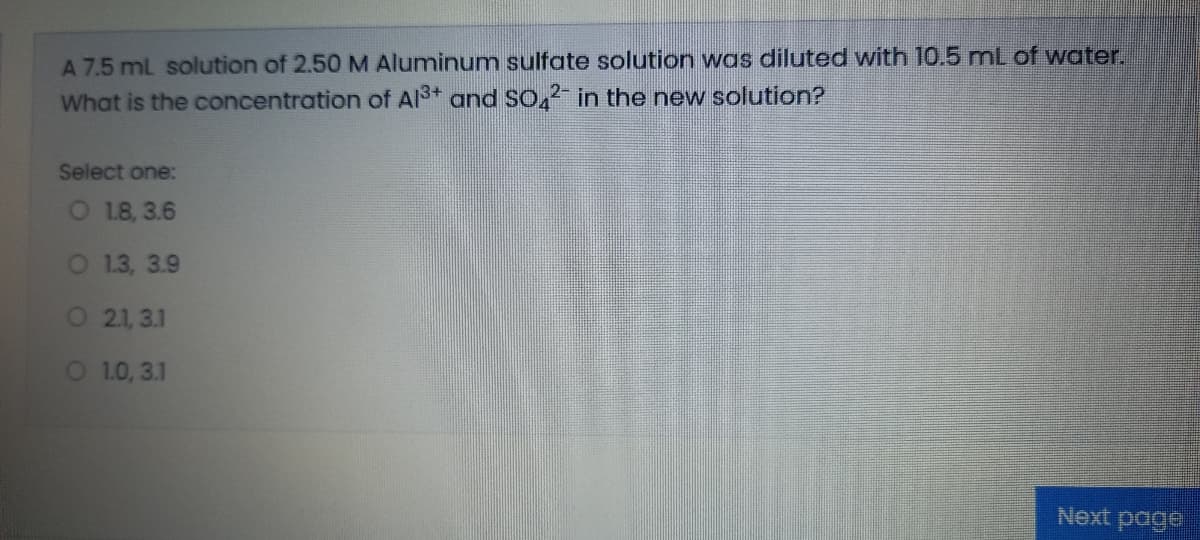 A 7.5 mL solution of 2.50 M Aluminum sulfate solution was diluted with 10.5 mL of water.
What is the concentration of Al3+ and So, in the new solution?
Select one:
O 18, 3.6
O 13, 3.9
O 21, 3.1
O 10, 3.1
Next page
