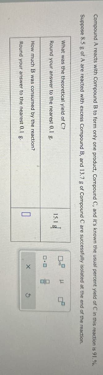 Compound A reacts with Compound B to form only one product, Compound C, and it's known the usual percent yield of C in this reaction is 91.%.
Suppose 8.5 g of A are reacted with excess Compound B, and 13.7 g of Compound C are successfully isolated at the end of the reaction.
What was the theoretical yield of C?
Round your answer to the nearest 0.1 g.
15.1 g
0.0
μ
DO
How much B was consumed by the reaction?
☐
X
Round your answer to the nearest 0.1 g.
G