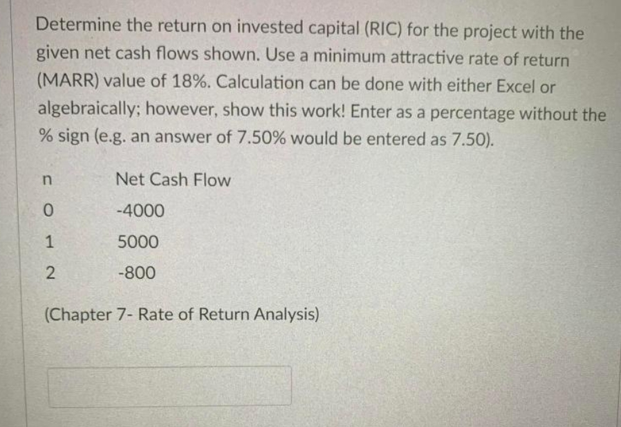 Determine the return on invested capital (RIC) for the project with the
given net cash flows shown. Use a minimum attractive rate of return
(MARR) value of 18%. Calculation can be done with either Excel or
algebraically; however, show this work! Enter as a percentage without the
% sign (e.g. an answer of 7.50% would be entered as 7.50).
Net Cash Flow
-4000
1
5000
-800
(Chapter 7- Rate of Return Analysis)
2.
