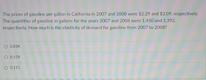 The prices of gasoline per gallon in California in 2007 and 2008 were $2.29 and $3.09, respectively.
The quantities of gasoline in gallons for the years 2007 and 2008 were 1,450 and 1,392,
respectively. How much is the elasticity of demand for gasoline from 2007 to 2008?
O 0.834
O 0.159
O 0.115
