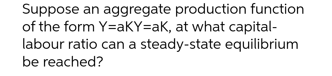 Suppose an aggregate production function
of the form Y=aKY=aK, at what capital-
labour ratio can a steady-state equilibrium
be reached?
