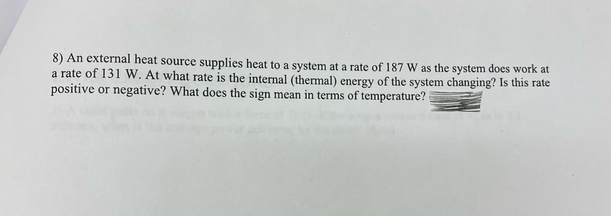 8) An external heat source supplies heat to a system at a rate of 187 W as the system does work at
a rate of 131 W. At what rate is the internal (thermal) energy of the system changing? Is this rate
positive or negative? What does the sign mean in terms of temperature?