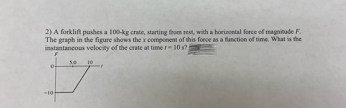 2) A forklift pushes a 100-kg crate, starting from rest, with a horizontal force of magnitude F.
The graph in the figure shows the x component of this force as a function of time. What is the
instantaneous velocity of the crate at time t = 10 s?
F
5.0
10
0
-10-