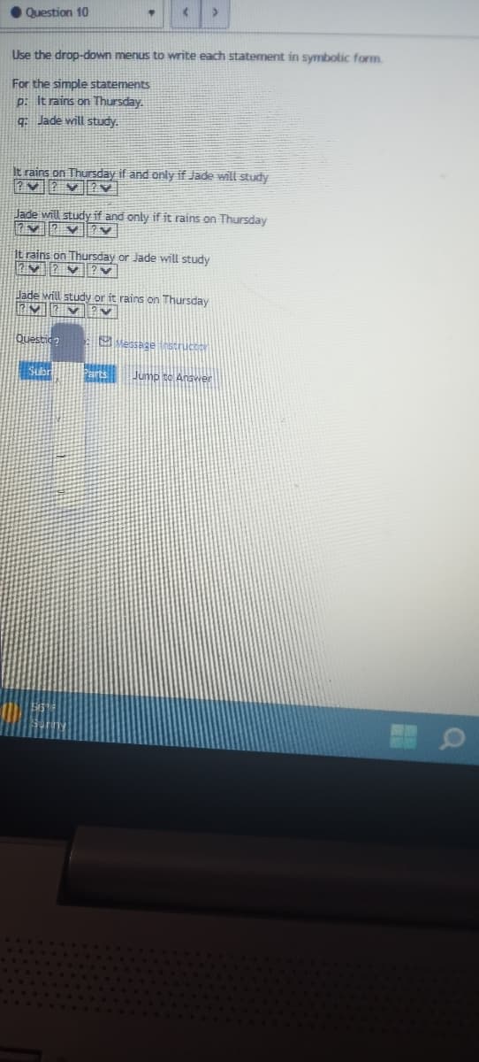 Question 10
<
Use the drop-down menus to write each statement in symbolic form.
For the simple statements
p: It rains on Thursday.
q: Jade will study.
It rains on Thursday if and only if Jade will study
???V
Jade will study if and only if it rains on Thursday
7✓ ✓ ✓
It rains on Thursday or Jade will study
7▼ 2✔ ?✓
Jade will study or it rains on Thursday
M
Questio?
Subr
Message instructor
Parts Jump to Answer
1