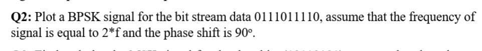Q2: Plot a BPSK signal for the bit stream data 0111011110, assume that the frequency of
signal is equal to 2*f and the phase shift is 90°.
