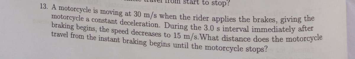 start to stop?
braking begins, the speed decreases to 15 m/s.What distance does the motorcycle
13. A motorcycle is moving at 30 m/s when the rider applies the brakes, giving the
motorcycle a constant deceleration. During the 3.0 s interval immediately arter
travel from the instant braking begins until the motorcycle stops?
