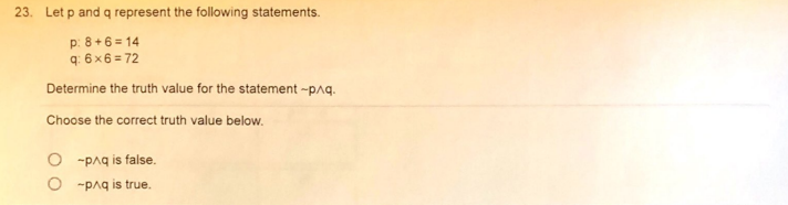 23. Let p and q represent the following statements.
p: 8+6 = 14
q: 6 x6 = 72
Determine the truth value for the statement -pnq.
Choose the correct truth value below.
O -paq is false.
O -paq is true.
