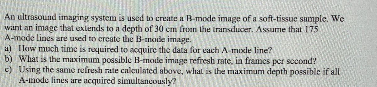 An ultrasound imaging system is used to create a B-mode image of a soft-tissue sample. We
want an image that extends to a depth of 30 cm from the transducer. Assume that 175
A-mode lines are used to create the B-mode image.
a) How much time is required to acquire the data for each A-mode line?
b) What is the maximum possible B-mode image refresh rate, in frames per second?
c) Using the same refresh rate calculated above, what is the maximum depth possible if all
A-mode lines are acquired simultaneously?
