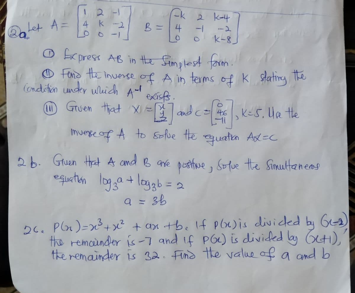 12 -1
2 K-4
Let A = 4
k -2
o o -1
B =|4
-1-
--2
k-8_
Ofrpress AB in Hhe Simplest form.
O s K stating he
Fend the inuerse of Å in terms
of
the
Condition under wich A-l
exisfs.
Gruen that X= and c= 46 KES, UR Hhe
, kes, Ha the
Imverre of A to Solue He
quatin Ax=C
26. Gruen Hat A and B ave postue,
equatun
Solue the Simultaneas
logga+ loggb= 2
a = 36
26. Plx)=x3+ x² + ax tbe lf pox)is diviced by Ga)
the remoinder is-7 and if PG) is diviced by O).
the remainder is 32. Find the value of a nd b
