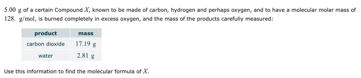 5.00
of a certain Compound X, known to be made of carbon, hydrogen and perhaps oxygen, and to have a molecular molar mass of
128. g/mol, is burned completely in excess oxygen, and the mass of the products carefully measured:
product
mass
carbon dioxide
17.19 g
water
2.81 g
Use this information to find the molecular formula of X.
