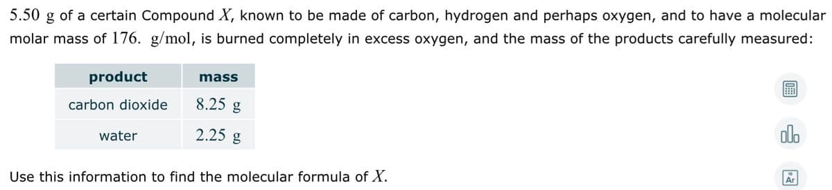 5.50
of a certain Compound X, known to be made of carbon, hydrogen and perhaps oxygen, and to have a molecular
molar mass of 176. g/mol, is burned completely in excess oxygen, and the mass of the products carefully measured:
product
mass
8.25 g
carbon dioxide
alo
water
2.25 g
Ar
Use this information to find the molecular formula of X.
