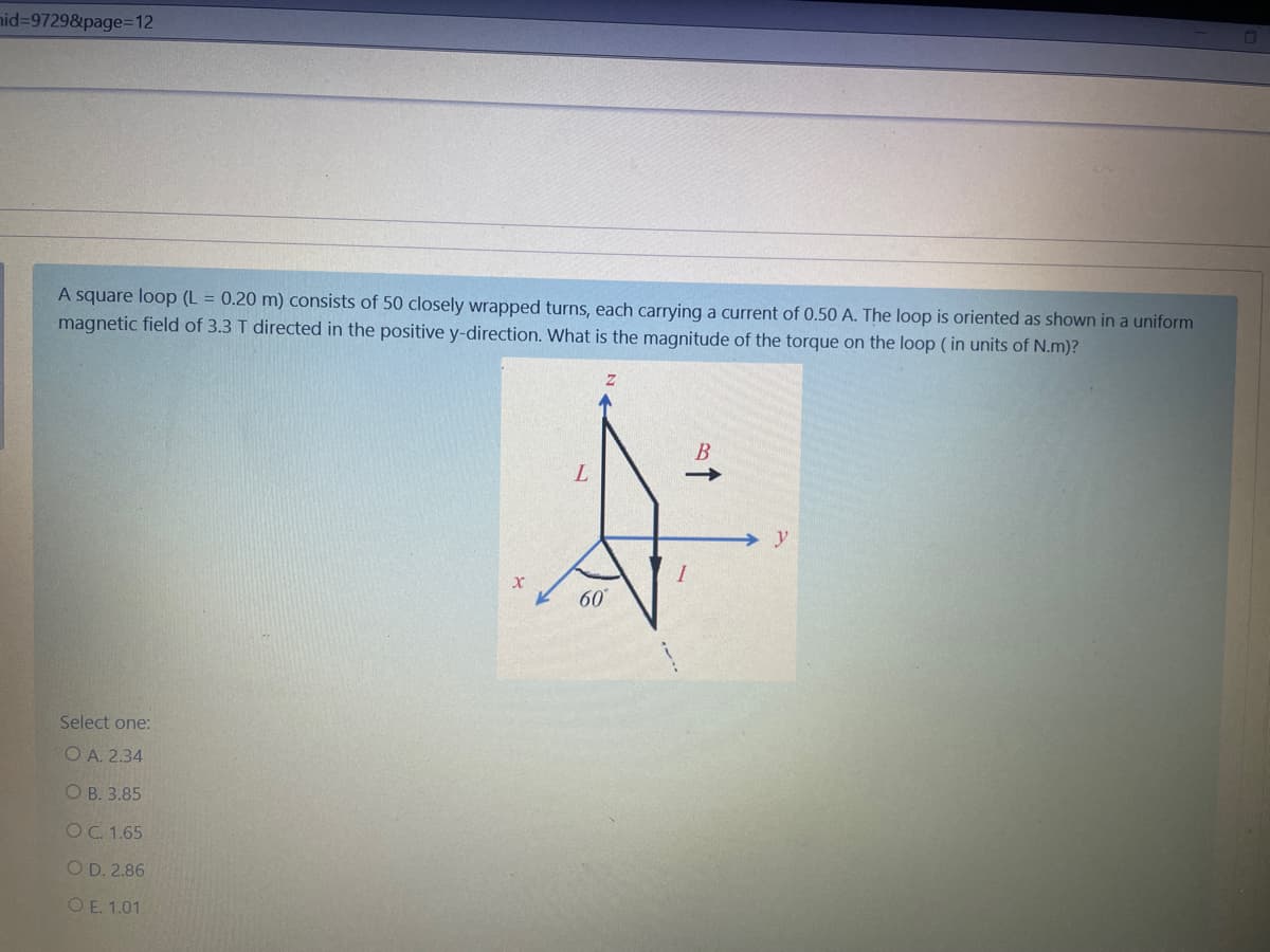 nid%3D97298&page%=D12
A square loop (L = 0.20 m) consists of 50 closely wrapped turns, each carrying a current of 0.50 A. The loop is oriented as shown in a uniform
magnetic field of 3.3 T directed in the positive y-direction. What is the magnitude of the torque on the loop (in units of N.m)?
В
y
60
Select one:
O A. 2.34
О В. 3.85
OC. 1.65
O D. 2.86
O E. 1.01
