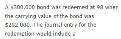 A $300,000 bond was redeemed at 98 when
the carrying value of the bond was
$292,000. The journal entry for the
redemption would include a
