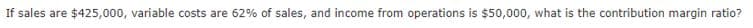 If sales are $425,000, variable costs are 62% of sales, and income from operations is $50,000, what is the contribution margin ratio?

