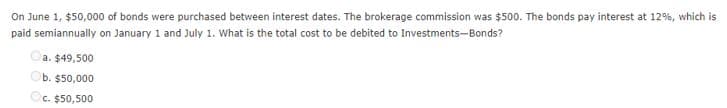 On June 1, $50,000 of bonds were purchased between interest dates. The brokerage commission was $500. The bonds pay interest at 12%, which is
paid semiannually on January 1 and July 1. What is the total cost to be debited to Investments-Bonds?
a. $49,500
b. $50,000
C. $50,500
