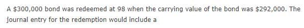A $300,000 bond was redeemed at 98 when the carrying value of the bond was $292,000. The
journal entry for the redemption would include a
