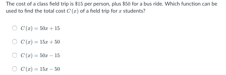 The cost of a class field trip is $15 per person, plus $50 for a bus ride. Which function can be
used to find the total cost C (x) of a field trip for æ students?
C (x) = 50x + 15
O C (x) = 15x + 50
O C (x) = 50x – 15
О С(«) %3D 15а — 50
