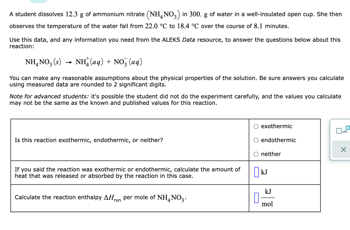 A student dissolves 12.3 g of ammonium nitrate (NH, NO,) in 300. g of water in a well-insulated open cup. She then
4
observes the temperature of the water fall from 22.0 °C to 18.4 °C over the course of 8.1 minutes.
Use this data, and any information you need from the ALEKS Data resource, to answer the questions below about this
reaction:
NH,NO3 (s)
NH (aq) + NO, (aq)
You can make any reasonable assumptions about the physical properties of the solution. Be sure answers you calculate
using measured data are rounded to 2 significant digits.
Note for advanced students: it's possible the student did not do the experiment carefully, and the values you calculate
may not be the same as the known and published values for this reaction.
exothermic
x10
Is this reaction exothermic, endothermic, or neither?
endothermic
neither
If you said the reaction was exothermic or endothermic, calculate the amount of
heat that was released or absorbed by the reaction in this case.
| kJ
kJ
Calculate the reaction enthalpy AHrn per mole of NH,NO3.
mol
