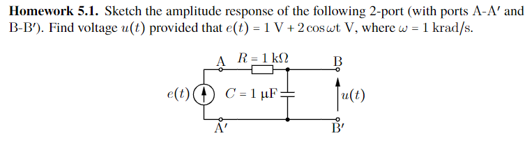 Homework 5.1. Sketch the amplitude response of the following 2-port (with ports A-A' and
B-B'). Find voltage u(t) provided that e(t) = 1 V + 2 cos wt V, where w = 1 krad/s.
A R = 1 kΩ
C = 1 μF
e(t)
A'
B
u(t)
B'