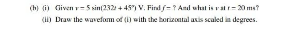 (b) (i) Given v= 5 sin(232t + 45°) V. Find f= ? And what is v at t = 20 ms?
(ii) Draw the waveform of (i) with the horizontal axis scaled in degrees.