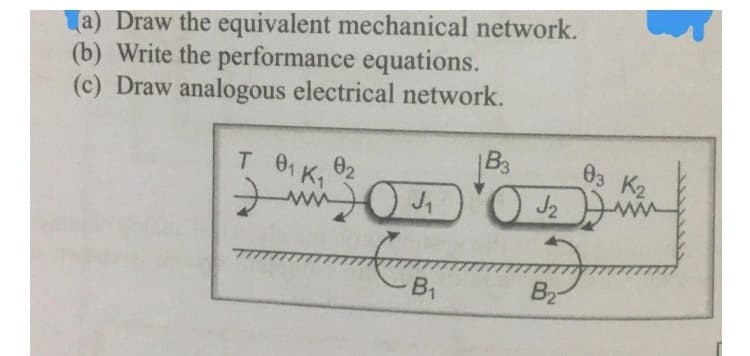 (a) Draw the equivalent mechanical network.
(b) Write the performance equations.
(c) Draw analogous electrical network.
T 01 K₁ 02
0₂
B3
mm ₁ O J₂
O
B₁
ول
B₂-
03 K2
ww
J