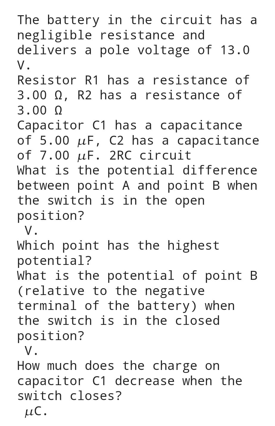 The battery in the circuit has a
negligible resistance and
delivers
a pole voltage of 13.0
V.
Resistor
R1 has a resistance of
3.00 Q, R2 has a resistance of
3.00 Ω
Capacitor C1 has a capacitance
of 5.00 uF, C2 has a capacitance
of 7.00 uF. 2RC circuit
What is the potential difference
between point A and point B when
the switch is in the open
position?
V.
Which point has the highest
potential?
What is the potential of point B
(relative to the negative
terminal of the battery) when
the switch is in the closed
position?
V.
How much does the charge on
capacitor C1 decrease when the
switch closes?
μc.