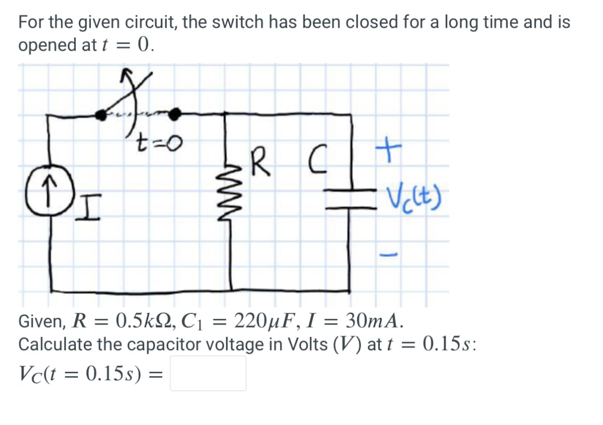 For the given circuit, the switch has been closed for a long time and is
opened at t = 0.
↑
Ine
t=0
I
www
R
с
+
V(lt)
Given, R = 0.5kQ, C₁ = 220µF, I = 30mA.
Calculate the capacitor voltage in Volts (V) at t = 0.15s:
Vc(t = 0.15s) =