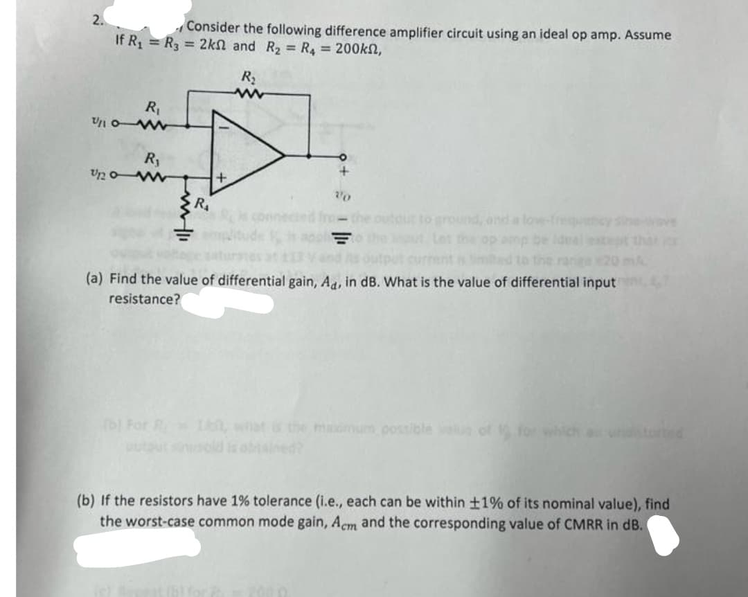 2.
Consider the following difference amplifier circuit using an ideal op amp. Assume
If R₁ = R₂ = 2ks and R₂ = R₁ = 200kn,
R₂
R₁
U/10W
R₁
U120 ww
R₁
+
Vo
out to ground, and a love-frequ
Let the op amp be ideal
(a) Find the value of differential gain, Ad, in dB. What is the value of differential input
resistance?
-I, what is the maidmum possible value of 1 for which an
(b) If the resistors have 1% tolerance (i.e., each can be within ±1% of its nominal value), find
the worst-case common mode gain, Acm and the corresponding value of CMRR in dB.