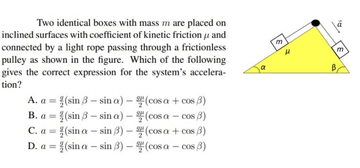 Two identical boxes with mass m are placed on
inclined surfaces with coefficient of kinetic friction and
connected by a light rope passing through a frictionless
pulley as shown in the figure. Which of the following
gives the correct expression for the system's accelera-
tion?
A. a = (sin 3-sina) -
B. a
(sin 3-sina) -
C. a =
(sin a-sin 3) -
D. a
(sin a sin 3) - (cosa
=
-
=
(cosa + cos 3)
(cosa - cos (3)
(cosa + cos 3)
cos 3)
α
|6|×
m
B