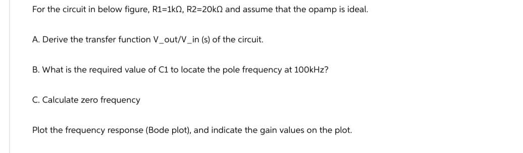 For the circuit in below figure, R1=1k0, R2=20k and assume that the opamp is ideal.
A. Derive the transfer function V_out/V_in (s) of the circuit.
B. What is the required value of C1 to locate the pole frequency at 100kHz?
C. Calculate zero frequency
Plot the frequency response (Bode plot), and indicate the gain values on the plot.