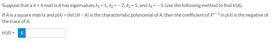 Suppose that a 4×4 matrix A has eigenvalues A₁ = 1, A₂=-2, A3=5, and A4 - 5. Use the following method to find tr(A).
=
If A is a square matrix and p(A) = det (A - A) is the characteristic polynomial of A, then the coefficient of An-1 in p() is the negative of
the trace of A.
tr(A) = i