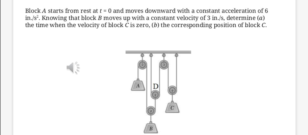 Block A starts from rest at t = 0 and moves downward with a constant acceleration of 6
in./s. Knowing that block B moves up with a constant velocity of 3 in./s, determine (a)
the time when the velocity of block C is zero, (b) the corresponding position of block C.
C
B
