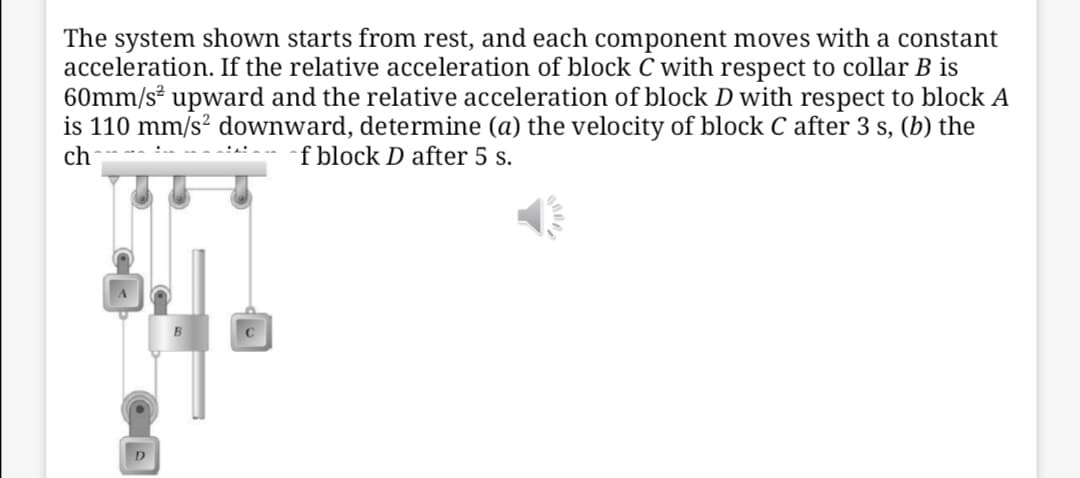 The system shown starts from rest, and each component moves with a constant
acceleration. If the relative acceleration of block C with respect to collar B is
60mm/s² upward and the relative acceleration of block D with respect to block A
is 110 mm/s? downward, determine (a) the velocity of block C after 3 s, (b) the
ch
f block D after 5 s.
C
D
