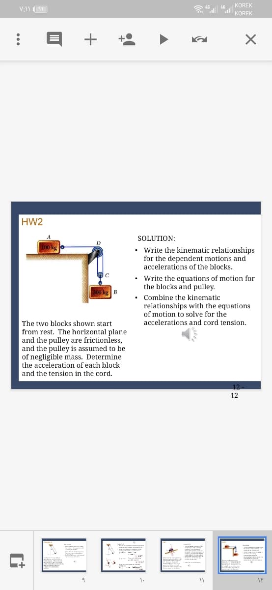 KOREK
a "la KOREK
+
HW2
SOLUTION:
Write the kinematic relationships
for the dependent motions and
accelerations of the blocks.
• Write the equations of motion for
the blocks and pulley.
300 kg B
Combine the kinematic
relationships with the equations
of motion to solve for the
The two blocks shown start
accelerations and cord tension.
from rest. The horizontal plane
and the pulley are frictionless,
and the pulley is assumed to be
of negligible mass. Determine
the acceleration of each block
and the tension in the cord.
12
12
