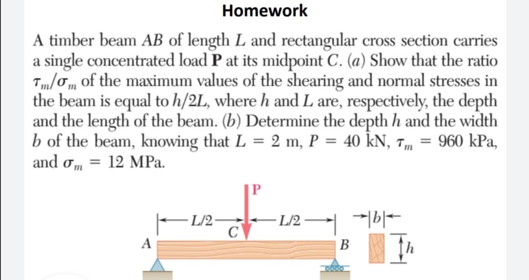 Homework
A timber beam AB of length L and rectangular cross section carries
a single concentrated load P at its midpoint C. (a) Show that the ratio
Tm/Tm of the maximum values of the shearing and normal stresses in
the beam is equal to h/2L, where h and L are, respectively, the depth
and the length of the beam. (b) Determine the depth h and the width
b of the beam, knowing that L = 2 m, P = 40 kN, 7m = 960 kPa,
and om = 12 MPa.
|P
L/2 -
- L/2·
A
В
