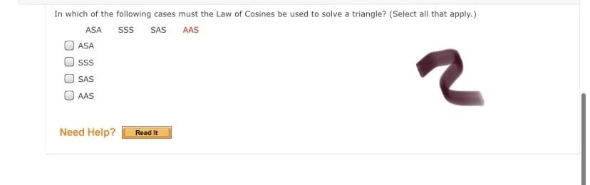 In which of the following cases must the Law of Cosines be used to solve a triangle? (Select all that apply.)
ASA
SS
SAS
AAS
ASA
ss
SAS
AAS
Need Help?
Read It
