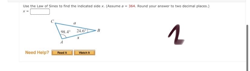 Use the Law of Sines to find the indicated side x. (Assume a = 364. Round your answer to two decimal places.)
a
98.4°
24.6°
B
A
Need Help?
Watch It
Read It
