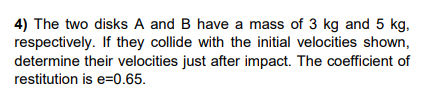 4) The two disks A and B have a mass of 3 kg and 5 kg,
respectively. If they collide with the initial velocities shown,
determine their velocities just after impact. The coefficient of
restitution is e=0.65.
