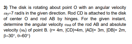 3) The disk is rotating about point O with an angular velocity
ao=7 rad/s in the given direction. Rod CD is attached to the disk
of center O and rod AB by hinges. For the given instant,
determine the angular velocity MAB of the rod AB and absolute
velocity (Ve) of point B. (r= 4m, |CD|=4m, |AD|= 3m, |DB|= 2m,
B=30°, 0=60°)
