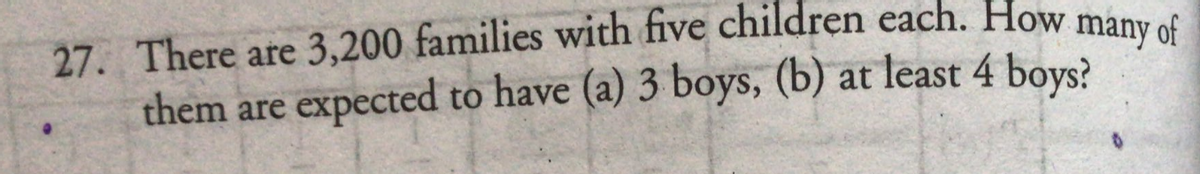 27. There are 3,200 families with five children each. How many of
them are expected to have (a) 3 boys, (b) at least 4 boys?
of
