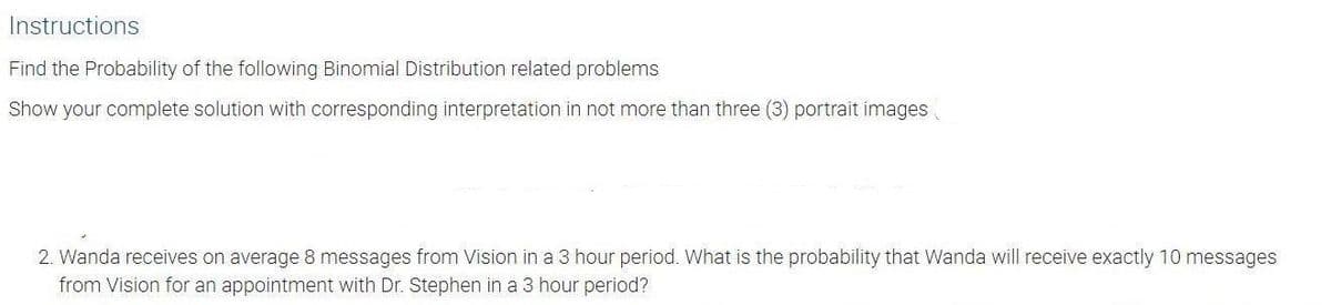 Instructions
Find the Probability of the following Binomial Distribution related problems
Show your complete solution with corresponding interpretation in not more than three (3) portrait images
2. Wanda receives on average 8 messages from Vision in a 3 hour period. What is the probability that Wanda will receive exactly 10 messages
from Vision for an appointment with Dr. Stephen in a 3 hour period?
