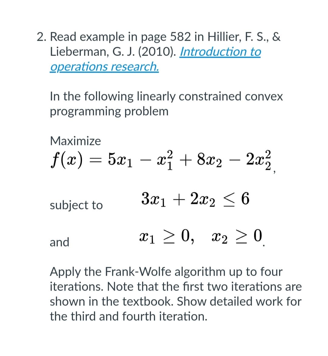 2. Read example in page 582 in Hillier, F. S., &
Lieberman, G. J. (2010). Introduction to
operations research.
In the following linearly constrained convex
programming problem
Maximize
ƒ(x) = 5x₁ − x² + 8x2 − 2x²
3x1 + 2x2 ≤ 6
x1 ≥ 0, x₂ > 0
Apply the Frank-Wolfe algorithm up to four
iterations. Note that the first two iterations are
shown in the textbook. Show detailed work for
the third and fourth iteration.
subject to
and