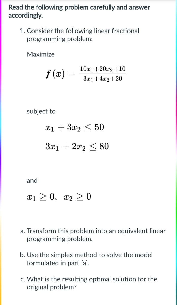 Read the following problem carefully and answer accordingly.

1. Consider the following linear fractional programming problem:

Maximize  
\[ f(x) = \frac{10x_1 + 20x_2 + 10}{3x_1 + 4x_2 + 20} \]

subject to  
\[ x_1 + 3x_2 \leq 50 \]  
\[ 3x_1 + 2x_2 \leq 80 \]

and  
\[ x_1 \geq 0, \; x_2 \geq 0 \]

a. Transform this problem into an equivalent linear programming problem.  
b. Use the simplex method to solve the model formulated in part [a].  
c. What is the resulting optimal solution for the original problem?