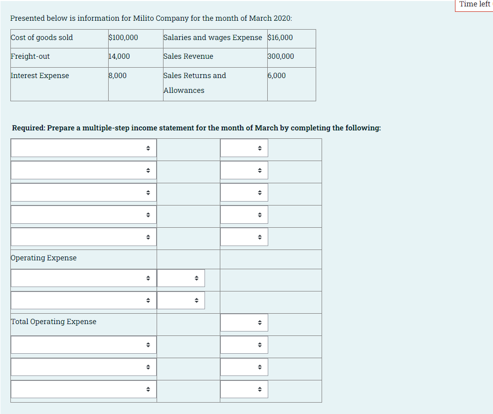 Time left
Presented below is information for Milito Company for the month of March 2020:
Cost of goods sold
$100,000
Salaries and wages Expense $16,000
Freight-out
14,000
Sales Revenue
300,000
Interest Expense
8,000
Sales Returns and
6,000
Allowances
Required: Prepare a multiple-step income statement for the month of March by completing the following:
Operating Expense
Total Operating Expense
