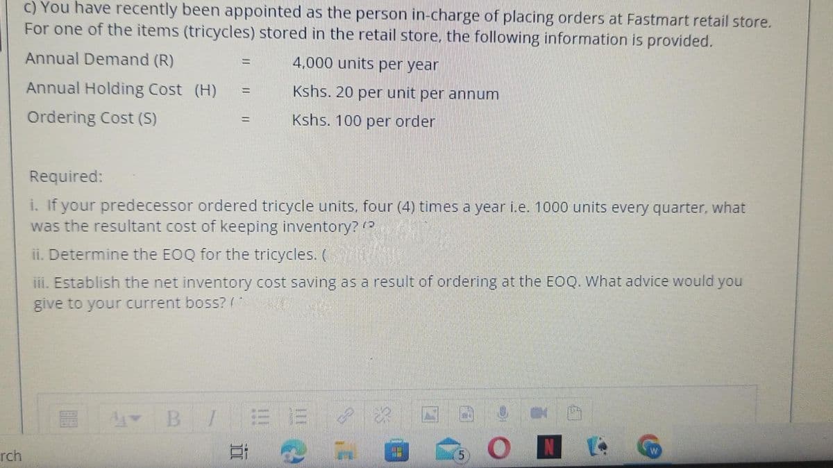 c) You have recently been appointed as the person in-charge of placing orders at Fastmart retail store.
For one of the items (tricycles) stored in the retail store, the following information is provided.
Annual Demand (R)
4,000 units per year
%3D
Annual Holding Cost (H)
Kshs. 20 per unit per annum
%D
Ordering Cost (S)
Kshs. 100 per order
%D
Required:
i. If your predecessor ordered tricycle units, four (4) times a year i.e. 1000 units every quarter, what
was the resultant cost of keeping inventory? (
ii. Determine the EOQ for the tricycles. (
iii. Establish the net inventory cost saving as a result of ordering at the EOQ. What advice would you
give to your current boss? (
B I
rch
